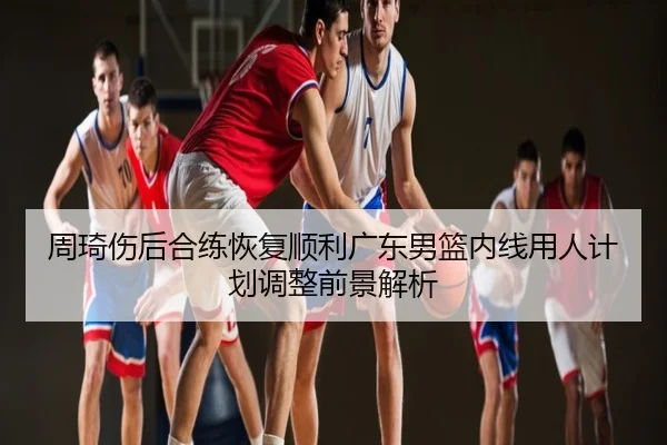 周琦伤后合练恢复顺利广东男篮内线用人计划调整前景解析