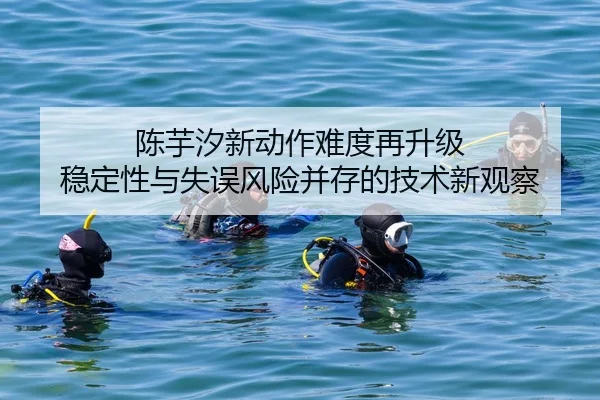 陈芋汐新动作难度再升级 稳定性与失误风险并存的技术新观察